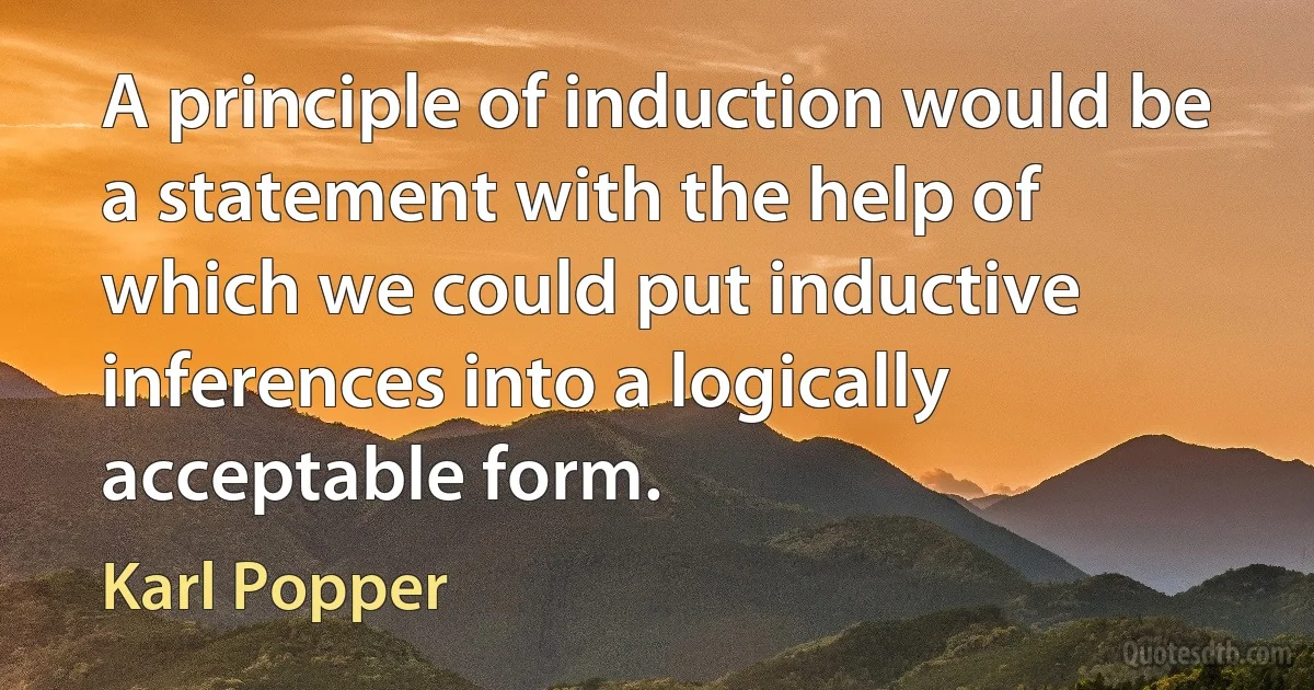 A principle of induction would be a statement with the help of which we could put inductive inferences into a logically acceptable form. (Karl Popper)