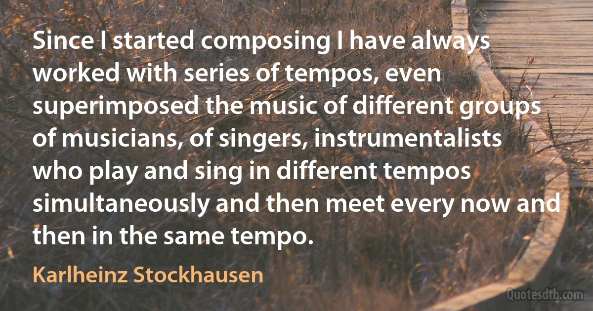 Since I started composing I have always worked with series of tempos, even superimposed the music of different groups of musicians, of singers, instrumentalists who play and sing in different tempos simultaneously and then meet every now and then in the same tempo. (Karlheinz Stockhausen)