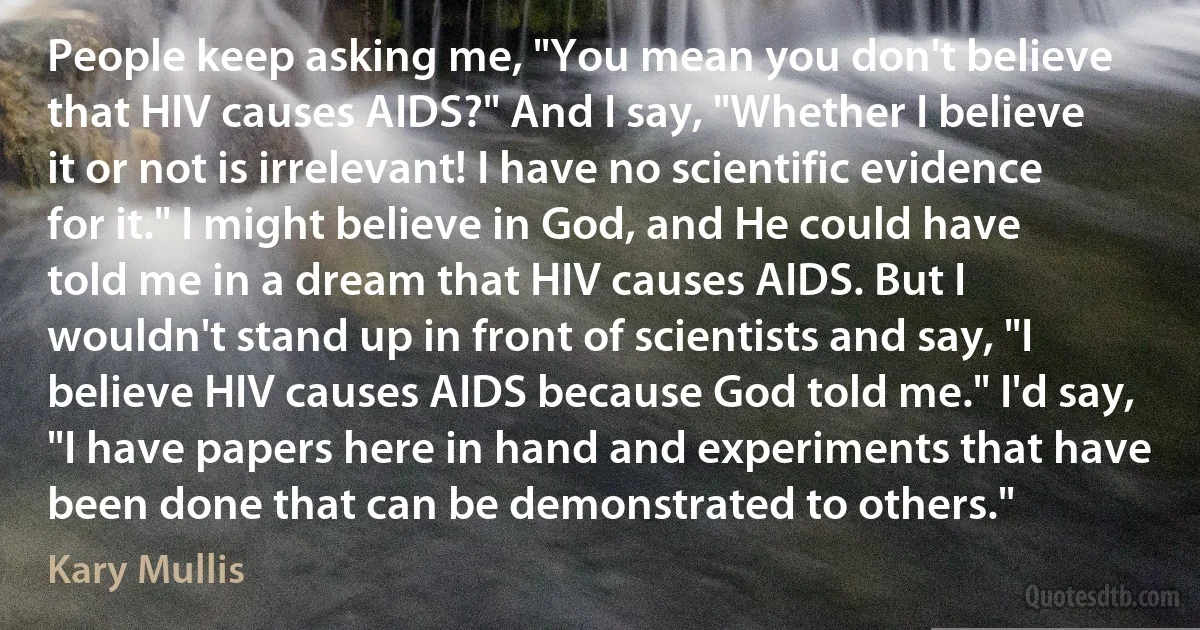 People keep asking me, "You mean you don't believe that HIV causes AIDS?" And I say, "Whether I believe it or not is irrelevant! I have no scientific evidence for it." I might believe in God, and He could have told me in a dream that HIV causes AIDS. But I wouldn't stand up in front of scientists and say, "I believe HIV causes AIDS because God told me." I'd say, "I have papers here in hand and experiments that have been done that can be demonstrated to others." (Kary Mullis)