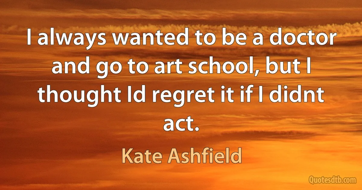 I always wanted to be a doctor and go to art school, but I thought Id regret it if I didnt act. (Kate Ashfield)