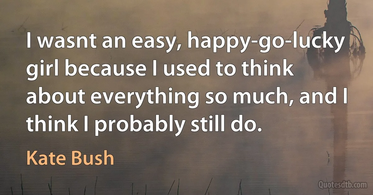 I wasnt an easy, happy-go-lucky girl because I used to think about everything so much, and I think I probably still do. (Kate Bush)