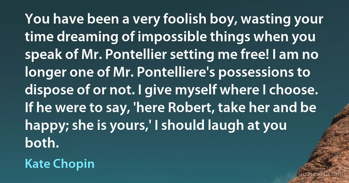 You have been a very foolish boy, wasting your time dreaming of impossible things when you speak of Mr. Pontellier setting me free! I am no longer one of Mr. Pontelliere's possessions to dispose of or not. I give myself where I choose. If he were to say, 'here Robert, take her and be happy; she is yours,' I should laugh at you both. (Kate Chopin)