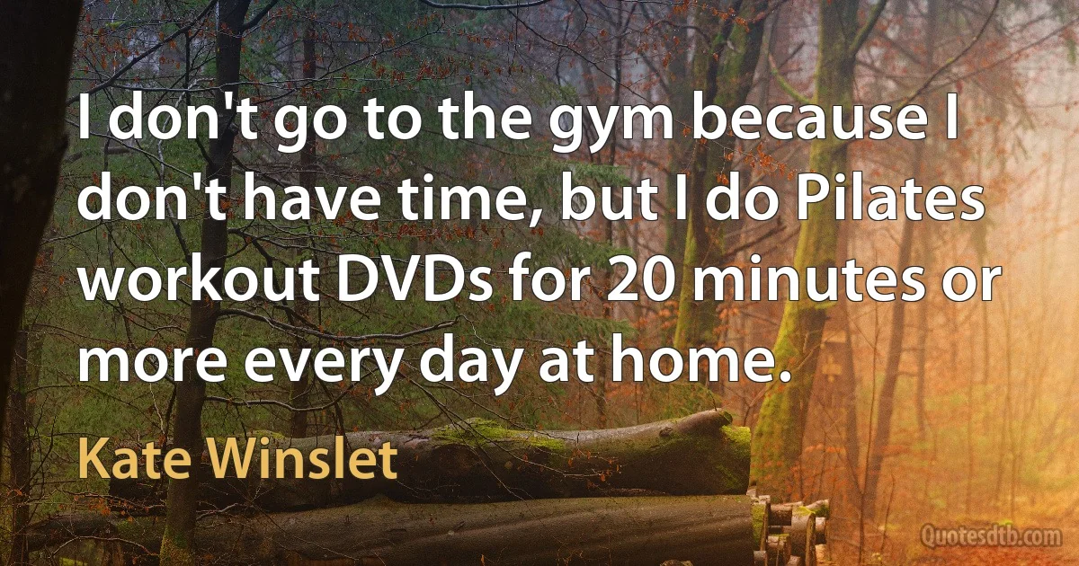 I don't go to the gym because I don't have time, but I do Pilates workout DVDs for 20 minutes or more every day at home. (Kate Winslet)