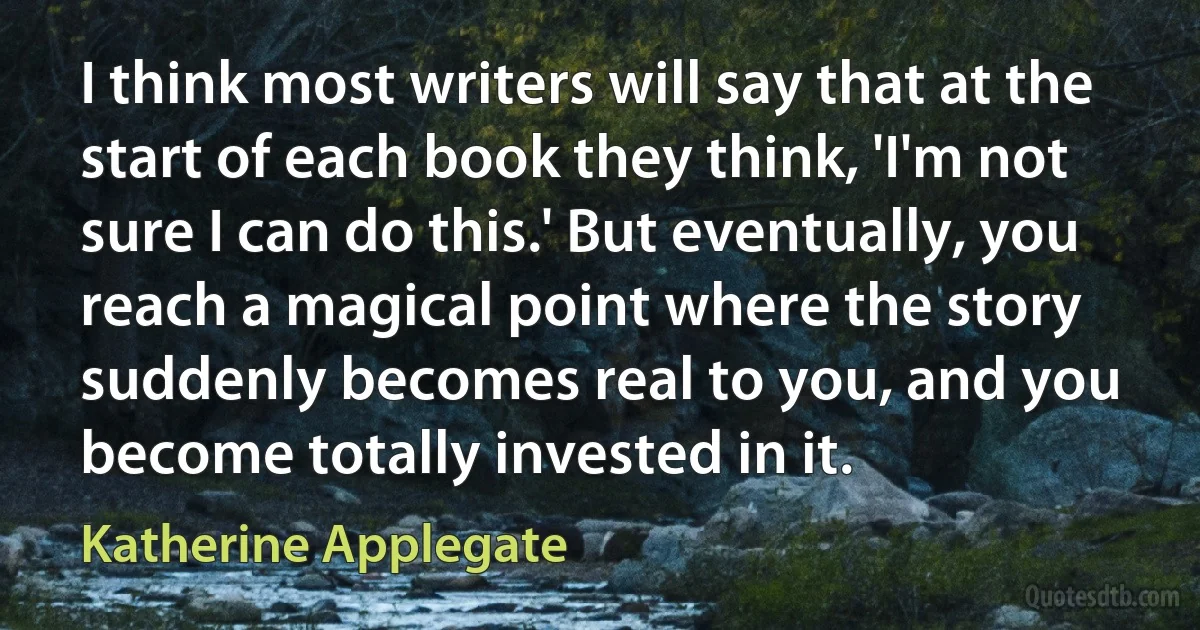 I think most writers will say that at the start of each book they think, 'I'm not sure I can do this.' But eventually, you reach a magical point where the story suddenly becomes real to you, and you become totally invested in it. (Katherine Applegate)