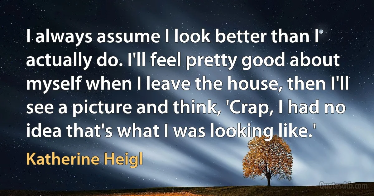 I always assume I look better than I actually do. I'll feel pretty good about myself when I leave the house, then I'll see a picture and think, 'Crap, I had no idea that's what I was looking like.' (Katherine Heigl)