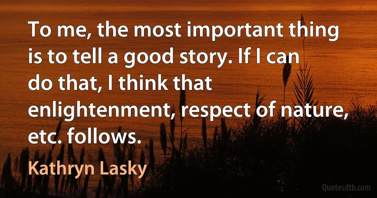 To me, the most important thing is to tell a good story. If I can do that, I think that enlightenment, respect of nature, etc. follows. (Kathryn Lasky)