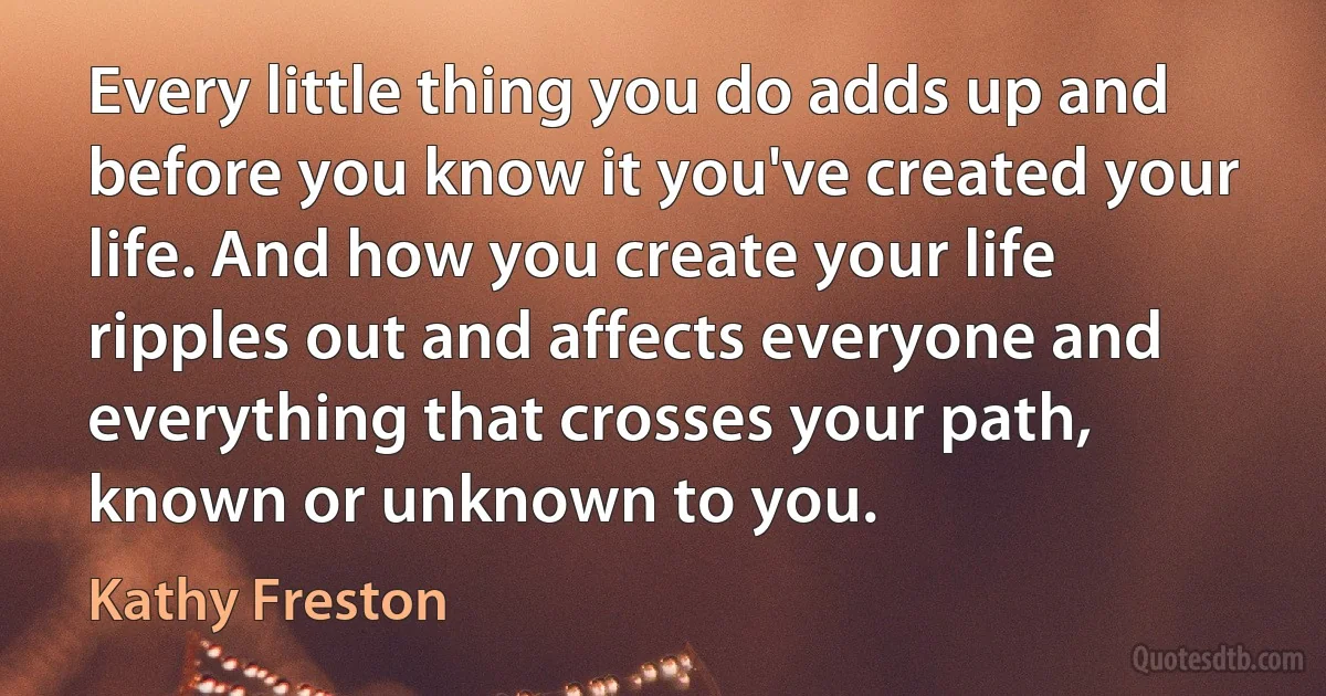 Every little thing you do adds up and before you know it you've created your life. And how you create your life ripples out and affects everyone and everything that crosses your path, known or unknown to you. (Kathy Freston)