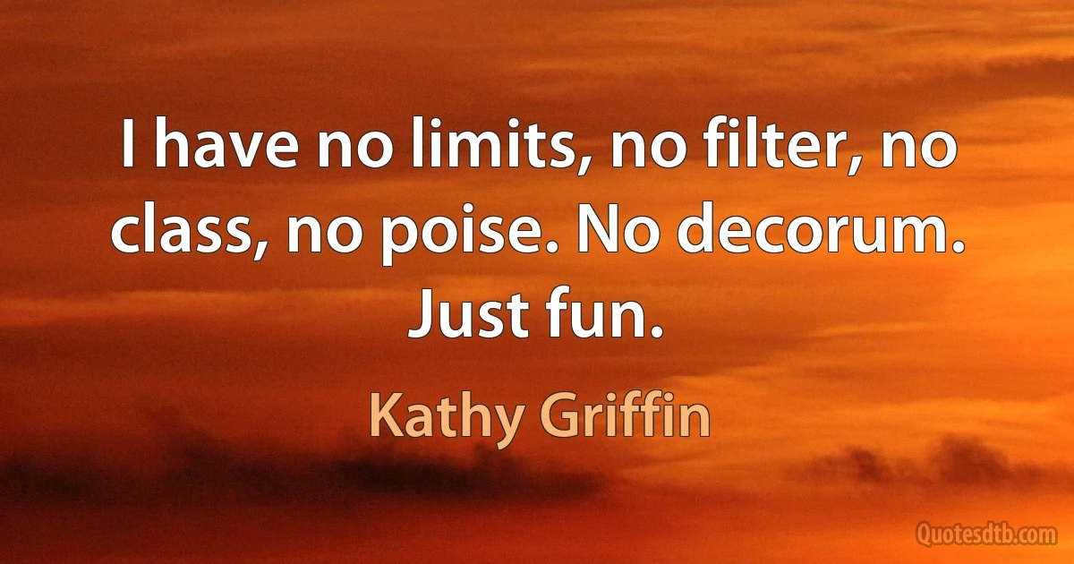 I have no limits, no filter, no class, no poise. No decorum. Just fun. (Kathy Griffin)