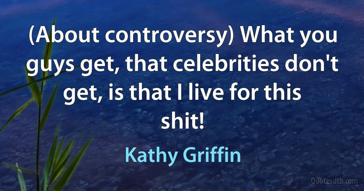 (About controversy) What you guys get, that celebrities don't get, is that I live for this shit! (Kathy Griffin)