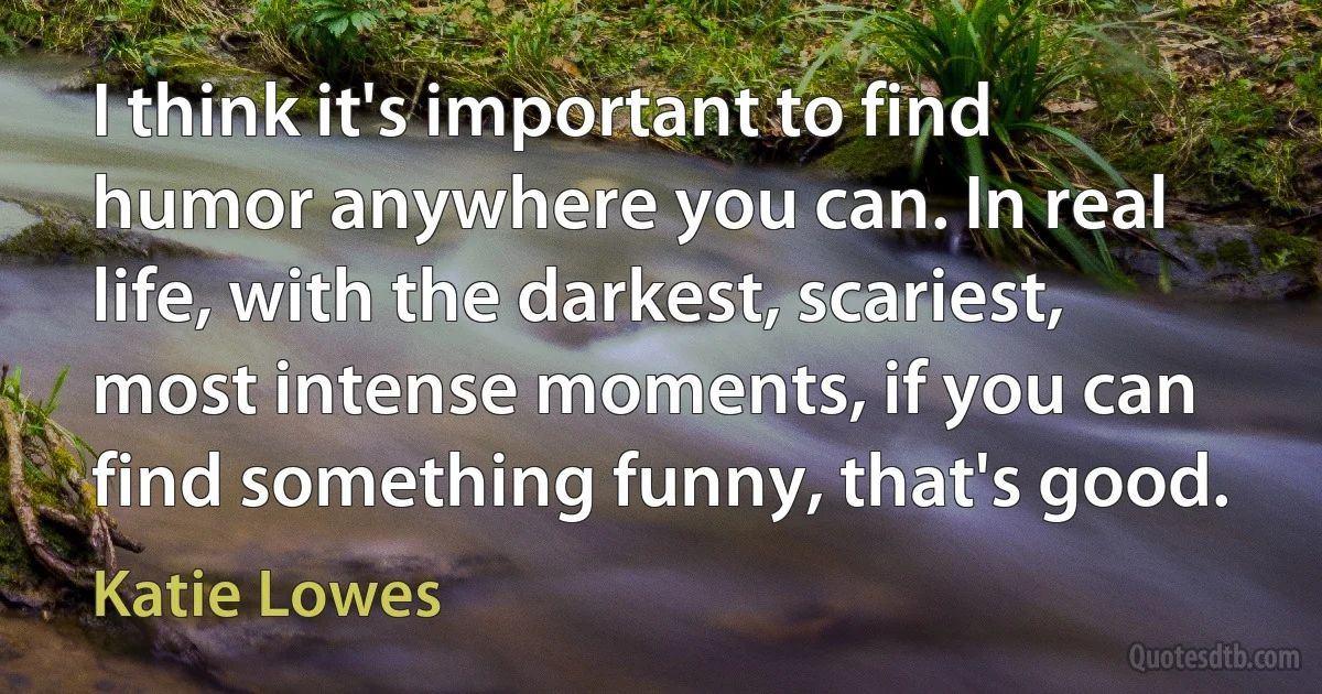 I think it's important to find humor anywhere you can. In real life, with the darkest, scariest, most intense moments, if you can find something funny, that's good. (Katie Lowes)