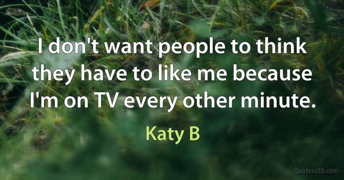 I don't want people to think they have to like me because I'm on TV every other minute. (Katy B)