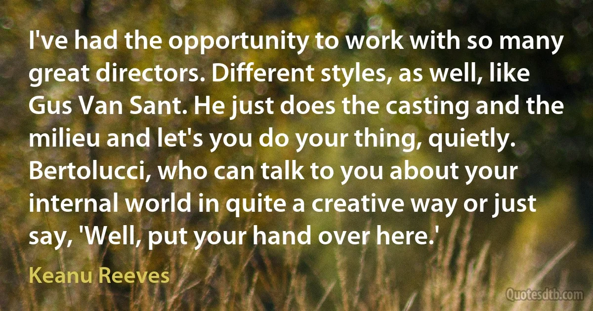 I've had the opportunity to work with so many great directors. Different styles, as well, like Gus Van Sant. He just does the casting and the milieu and let's you do your thing, quietly. Bertolucci, who can talk to you about your internal world in quite a creative way or just say, 'Well, put your hand over here.' (Keanu Reeves)