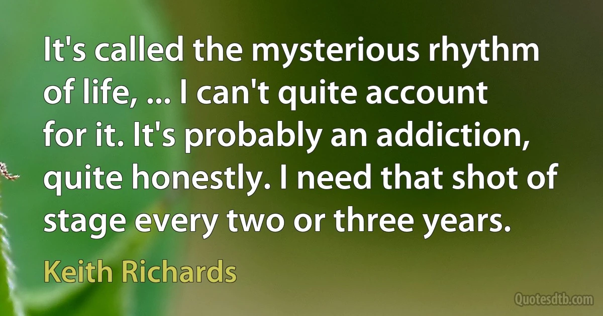 It's called the mysterious rhythm of life, ... I can't quite account for it. It's probably an addiction, quite honestly. I need that shot of stage every two or three years. (Keith Richards)