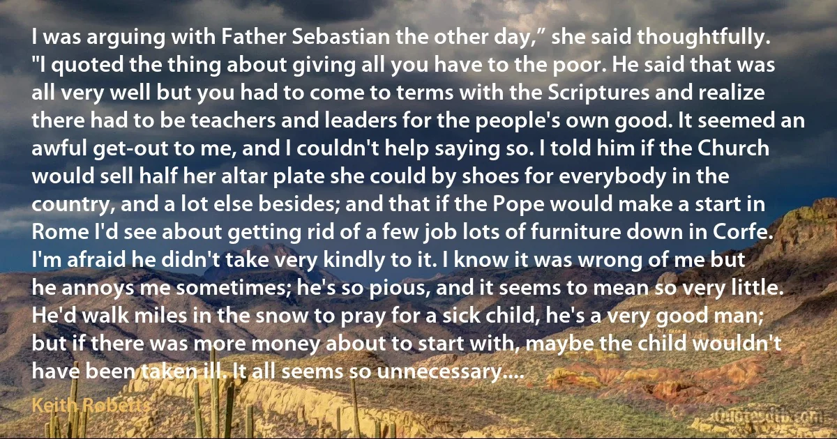 I was arguing with Father Sebastian the other day,” she said thoughtfully. "I quoted the thing about giving all you have to the poor. He said that was all very well but you had to come to terms with the Scriptures and realize there had to be teachers and leaders for the people's own good. It seemed an awful get-out to me, and I couldn't help saying so. I told him if the Church would sell half her altar plate she could by shoes for everybody in the country, and a lot else besides; and that if the Pope would make a start in Rome I'd see about getting rid of a few job lots of furniture down in Corfe. I'm afraid he didn't take very kindly to it. I know it was wrong of me but he annoys me sometimes; he's so pious, and it seems to mean so very little. He'd walk miles in the snow to pray for a sick child, he's a very good man; but if there was more money about to start with, maybe the child wouldn't have been taken ill. It all seems so unnecessary.... (Keith Roberts)