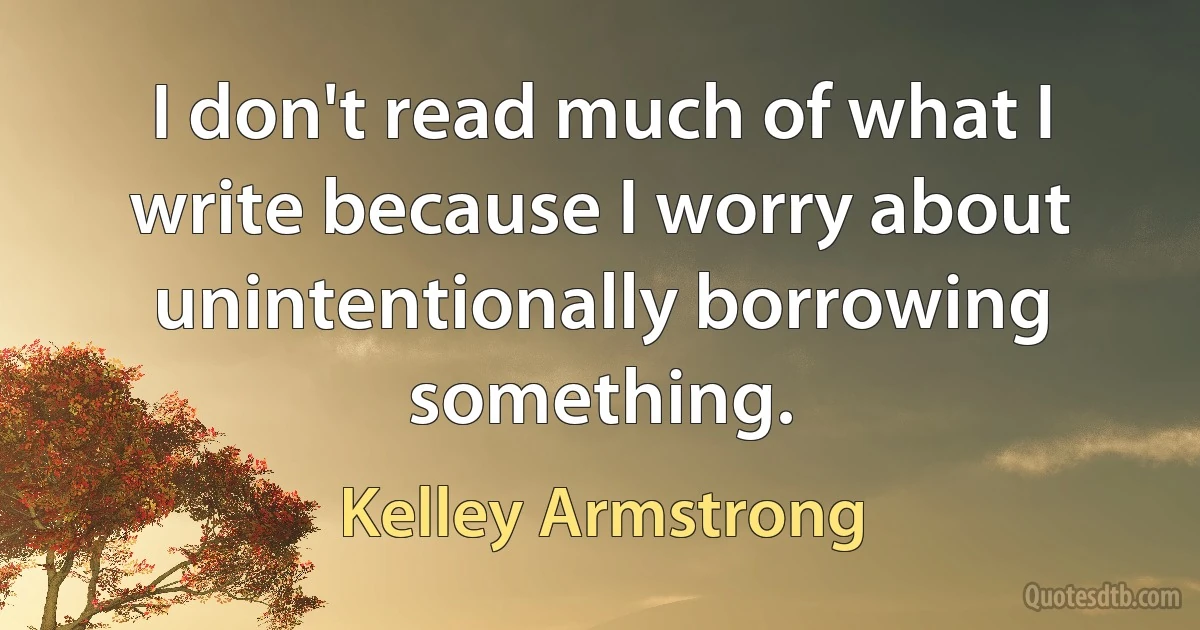 I don't read much of what I write because I worry about unintentionally borrowing something. (Kelley Armstrong)