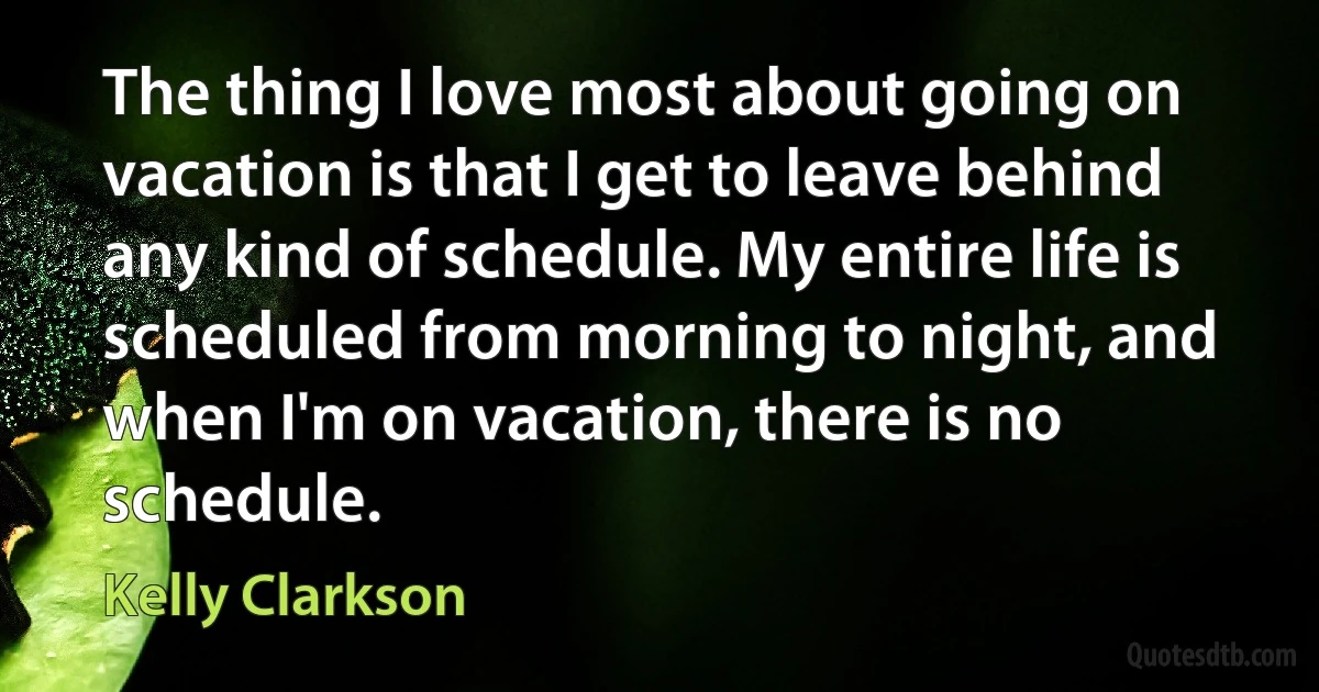 The thing I love most about going on vacation is that I get to leave behind any kind of schedule. My entire life is scheduled from morning to night, and when I'm on vacation, there is no schedule. (Kelly Clarkson)