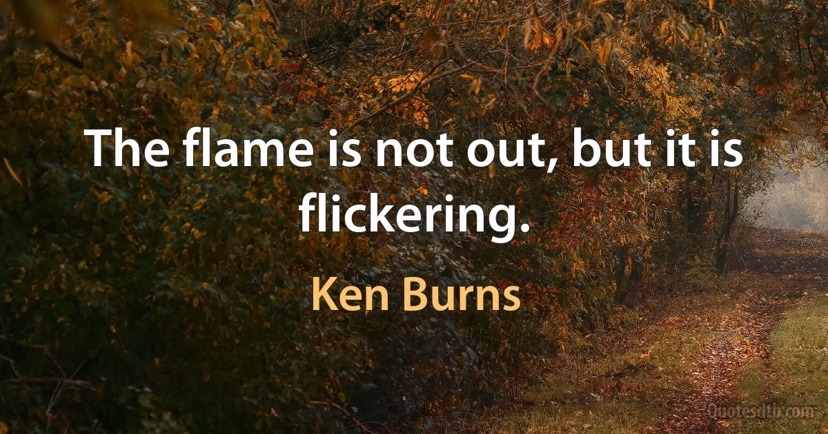 The flame is not out, but it is flickering. (Ken Burns)