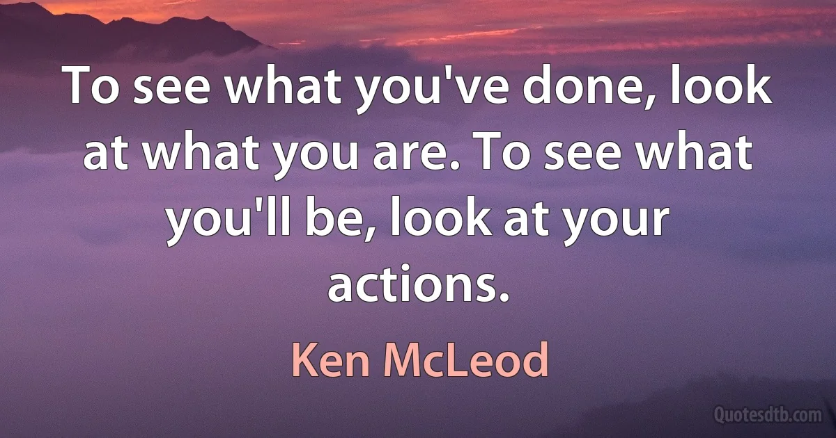 To see what you've done, look at what you are. To see what you'll be, look at your actions. (Ken McLeod)