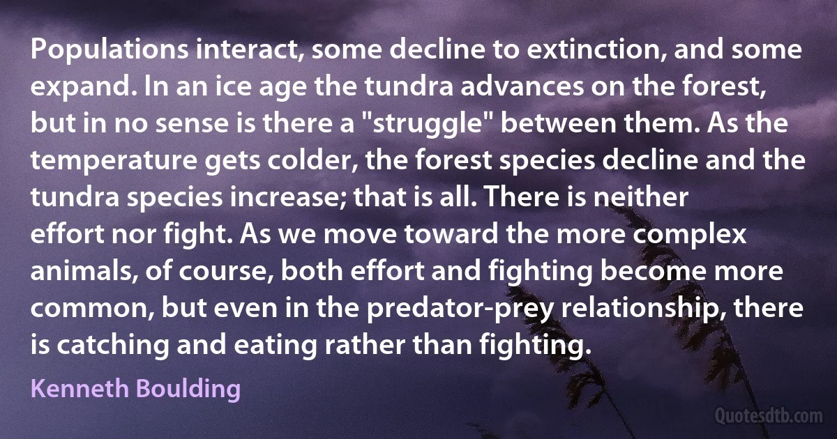 Populations interact, some decline to extinction, and some expand. In an ice age the tundra advances on the forest, but in no sense is there a "struggle" between them. As the temperature gets colder, the forest species decline and the tundra species increase; that is all. There is neither effort nor fight. As we move toward the more complex animals, of course, both effort and fighting become more common, but even in the predator-prey relationship, there is catching and eating rather than fighting. (Kenneth Boulding)