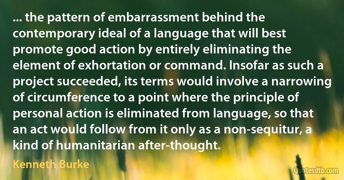 ... the pattern of embarrassment behind the contemporary ideal of a language that will best promote good action by entirely eliminating the element of exhortation or command. Insofar as such a project succeeded, its terms would involve a narrowing of circumference to a point where the principle of personal action is eliminated from language, so that an act would follow from it only as a non-sequitur, a kind of humanitarian after-thought. (Kenneth Burke)