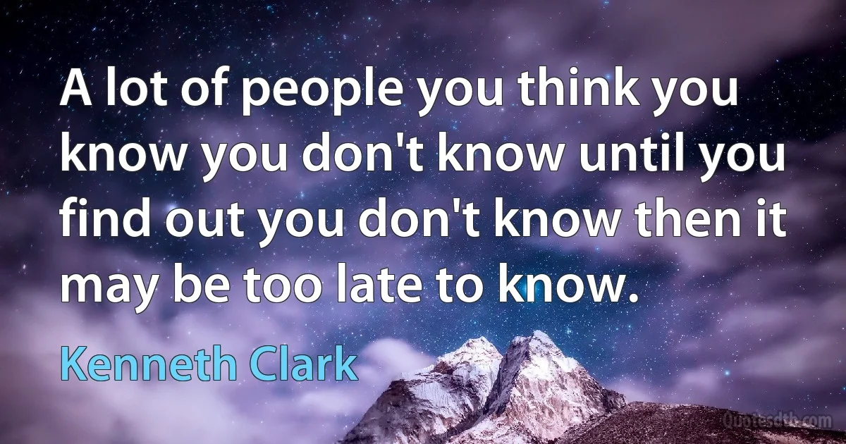 A lot of people you think you know you don't know until you find out you don't know then it may be too late to know. (Kenneth Clark)