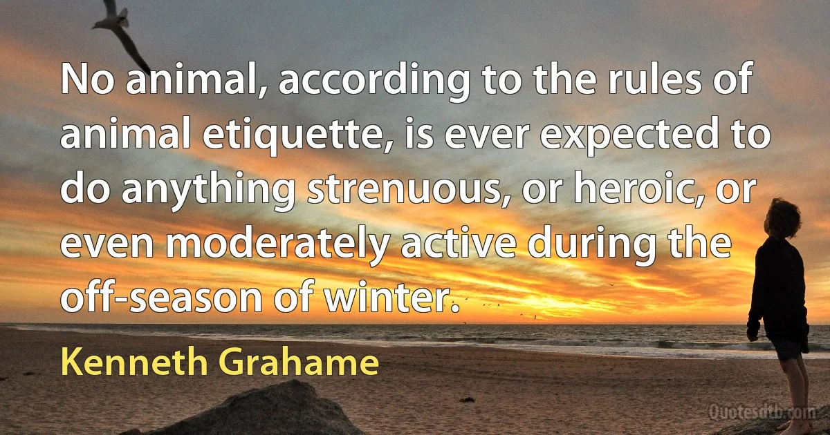 No animal, according to the rules of animal etiquette, is ever expected to do anything strenuous, or heroic, or even moderately active during the off-season of winter. (Kenneth Grahame)