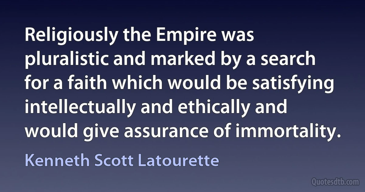 Religiously the Empire was pluralistic and marked by a search for a faith which would be satisfying intellectually and ethically and would give assurance of immortality. (Kenneth Scott Latourette)