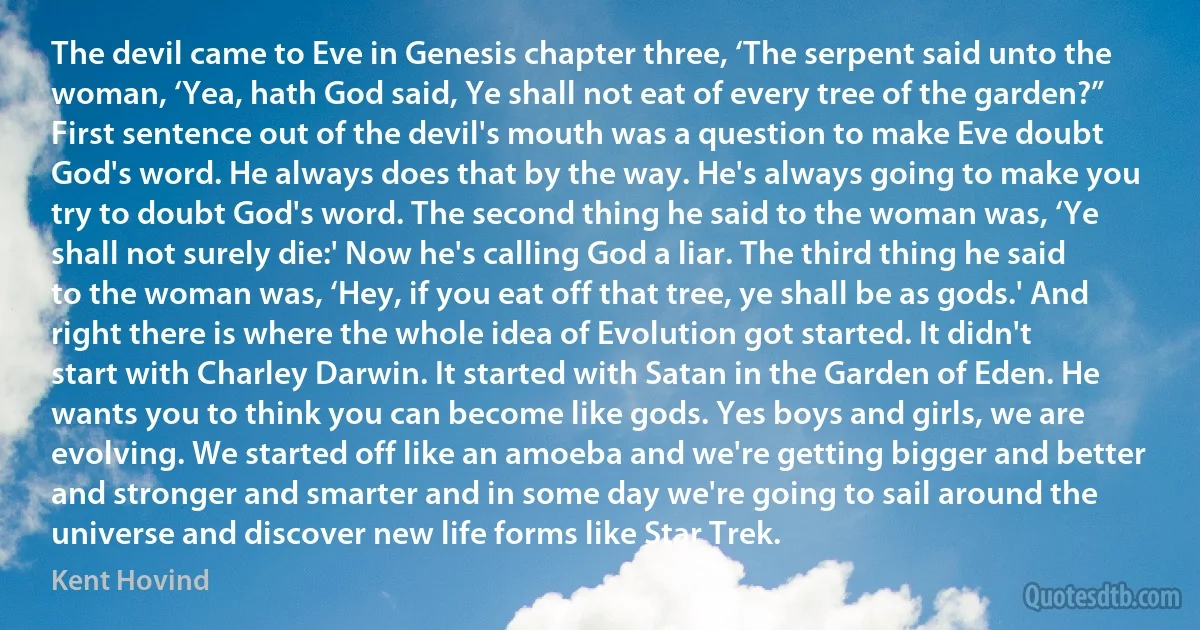 The devil came to Eve in Genesis chapter three, ‘The serpent said unto the woman, ‘Yea, hath God said, Ye shall not eat of every tree of the garden?” First sentence out of the devil's mouth was a question to make Eve doubt God's word. He always does that by the way. He's always going to make you try to doubt God's word. The second thing he said to the woman was, ‘Ye shall not surely die:' Now he's calling God a liar. The third thing he said to the woman was, ‘Hey, if you eat off that tree, ye shall be as gods.' And right there is where the whole idea of Evolution got started. It didn't start with Charley Darwin. It started with Satan in the Garden of Eden. He wants you to think you can become like gods. Yes boys and girls, we are evolving. We started off like an amoeba and we're getting bigger and better and stronger and smarter and in some day we're going to sail around the universe and discover new life forms like Star Trek. (Kent Hovind)