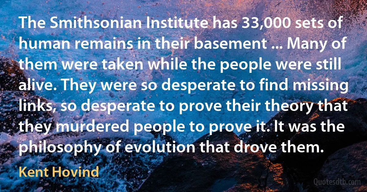 The Smithsonian Institute has 33,000 sets of human remains in their basement ... Many of them were taken while the people were still alive. They were so desperate to find missing links, so desperate to prove their theory that they murdered people to prove it. It was the philosophy of evolution that drove them. (Kent Hovind)