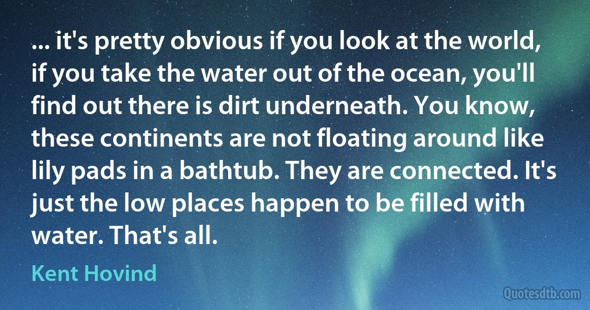 ... it's pretty obvious if you look at the world, if you take the water out of the ocean, you'll find out there is dirt underneath. You know, these continents are not floating around like lily pads in a bathtub. They are connected. It's just the low places happen to be filled with water. That's all. (Kent Hovind)