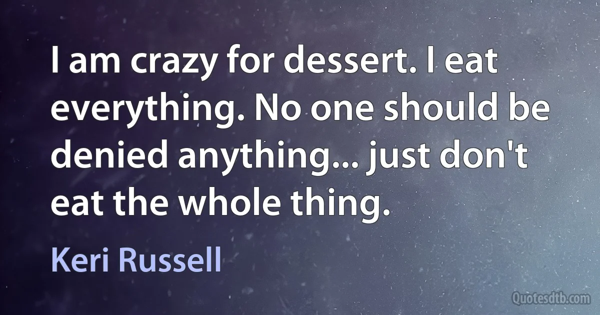 I am crazy for dessert. I eat everything. No one should be denied anything... just don't eat the whole thing. (Keri Russell)