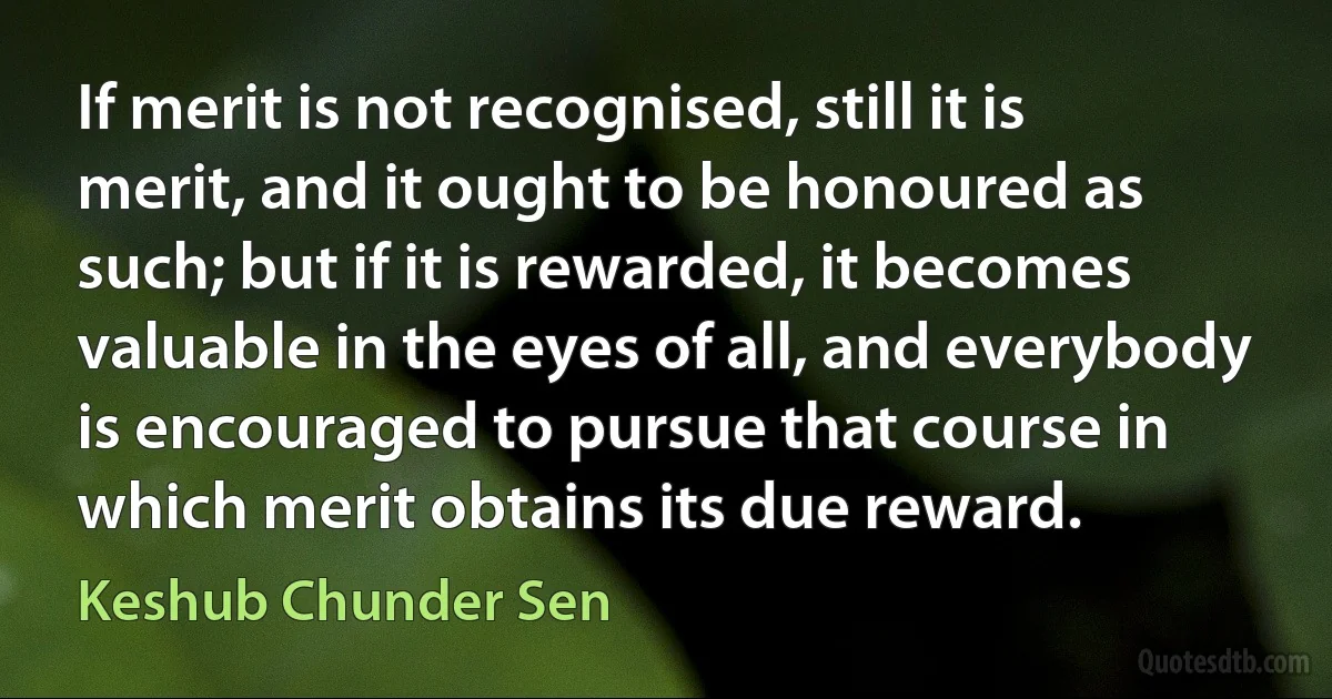 If merit is not recognised, still it is merit, and it ought to be honoured as such; but if it is rewarded, it becomes valuable in the eyes of all, and everybody is encouraged to pursue that course in which merit obtains its due reward. (Keshub Chunder Sen)