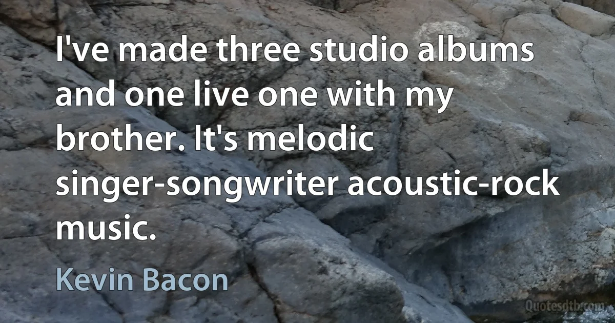 I've made three studio albums and one live one with my brother. It's melodic singer-songwriter acoustic-rock music. (Kevin Bacon)