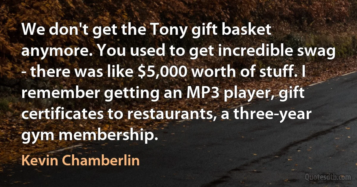 We don't get the Tony gift basket anymore. You used to get incredible swag - there was like $5,000 worth of stuff. I remember getting an MP3 player, gift certificates to restaurants, a three-year gym membership. (Kevin Chamberlin)