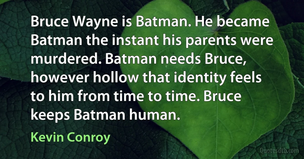 Bruce Wayne is Batman. He became Batman the instant his parents were murdered. Batman needs Bruce, however hollow that identity feels to him from time to time. Bruce keeps Batman human. (Kevin Conroy)