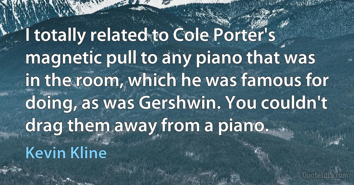 I totally related to Cole Porter's magnetic pull to any piano that was in the room, which he was famous for doing, as was Gershwin. You couldn't drag them away from a piano. (Kevin Kline)