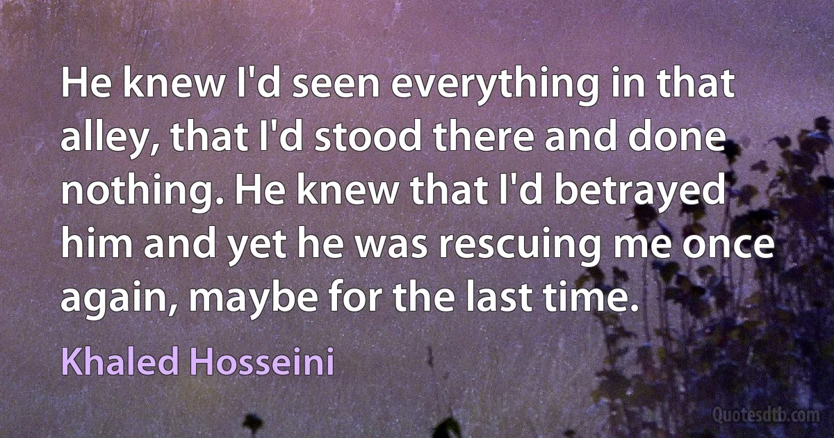 He knew I'd seen everything in that alley, that I'd stood there and done nothing. He knew that I'd betrayed him and yet he was rescuing me once again, maybe for the last time. (Khaled Hosseini)