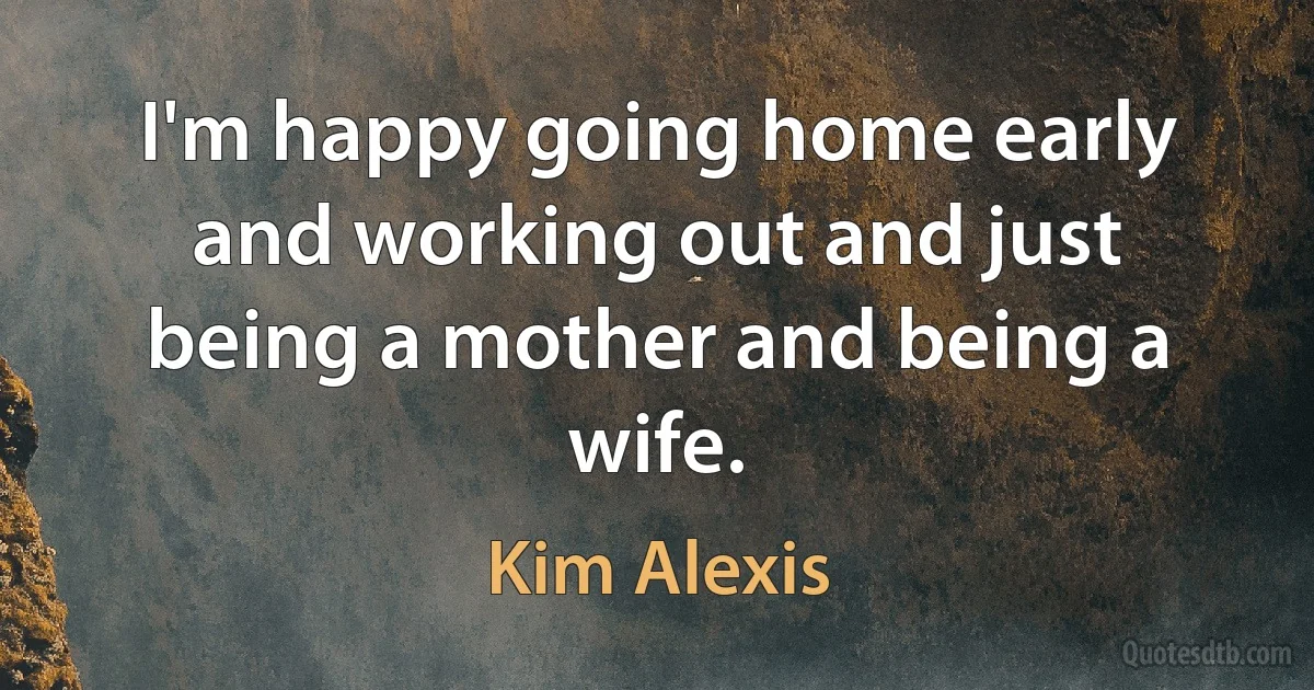 I'm happy going home early and working out and just being a mother and being a wife. (Kim Alexis)