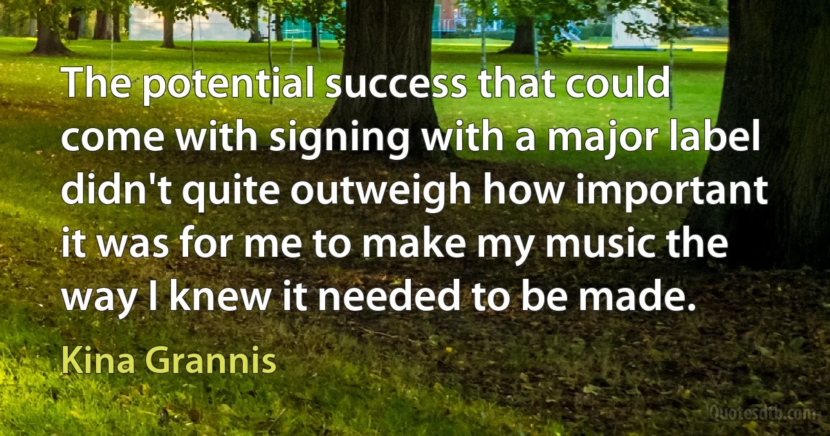 The potential success that could come with signing with a major label didn't quite outweigh how important it was for me to make my music the way I knew it needed to be made. (Kina Grannis)