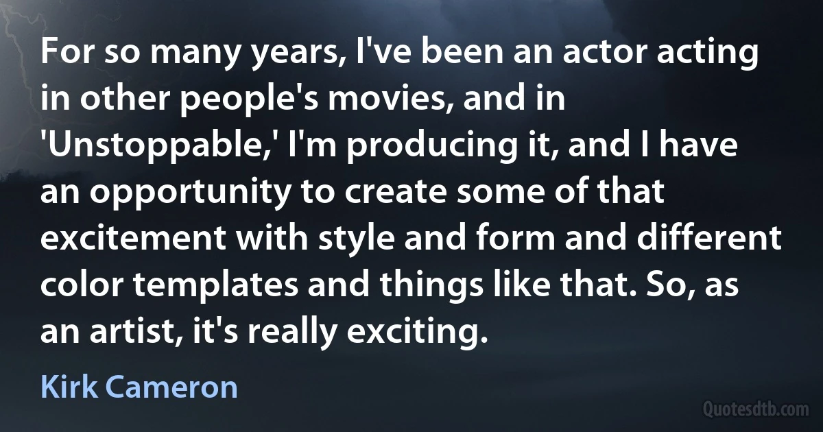 For so many years, I've been an actor acting in other people's movies, and in 'Unstoppable,' I'm producing it, and I have an opportunity to create some of that excitement with style and form and different color templates and things like that. So, as an artist, it's really exciting. (Kirk Cameron)