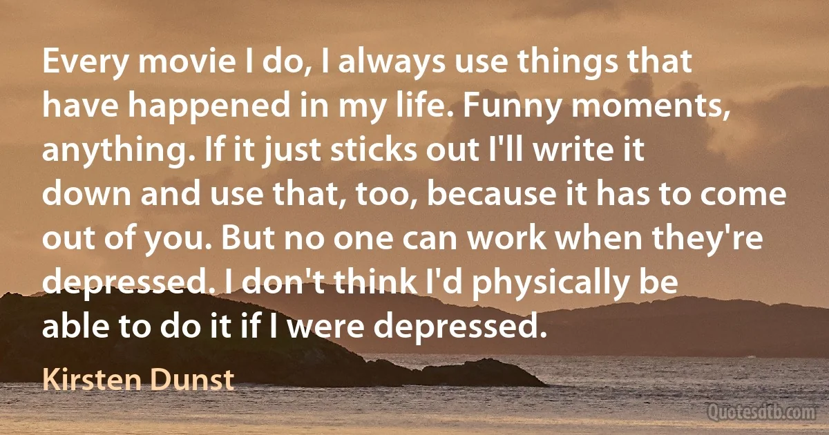 Every movie I do, I always use things that have happened in my life. Funny moments, anything. If it just sticks out I'll write it down and use that, too, because it has to come out of you. But no one can work when they're depressed. I don't think I'd physically be able to do it if I were depressed. (Kirsten Dunst)