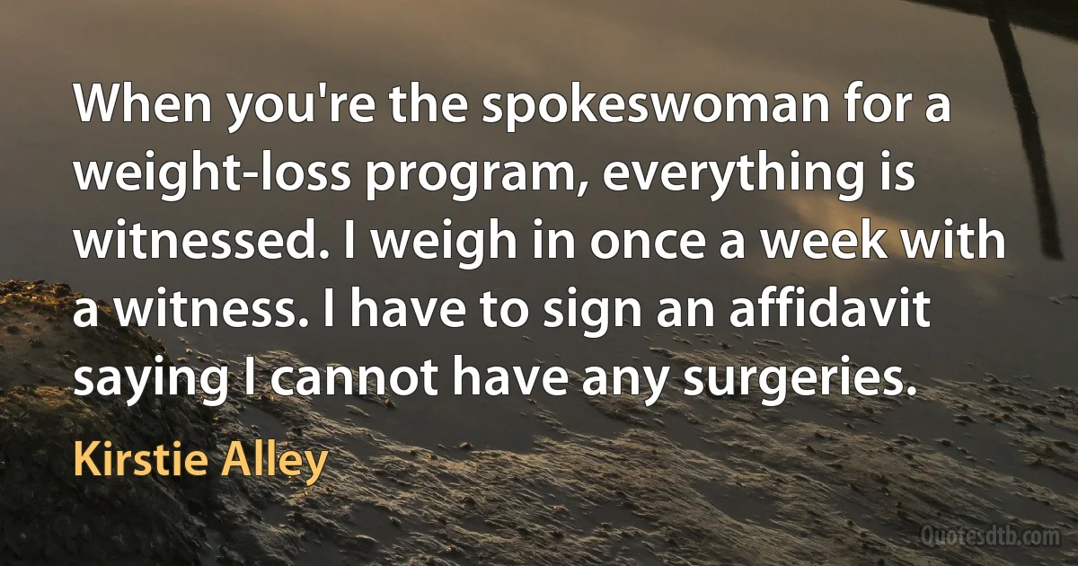 When you're the spokeswoman for a weight-loss program, everything is witnessed. I weigh in once a week with a witness. I have to sign an affidavit saying I cannot have any surgeries. (Kirstie Alley)