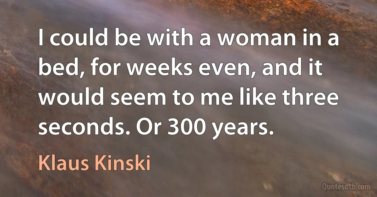 I could be with a woman in a bed, for weeks even, and it would seem to me like three seconds. Or 300 years. (Klaus Kinski)