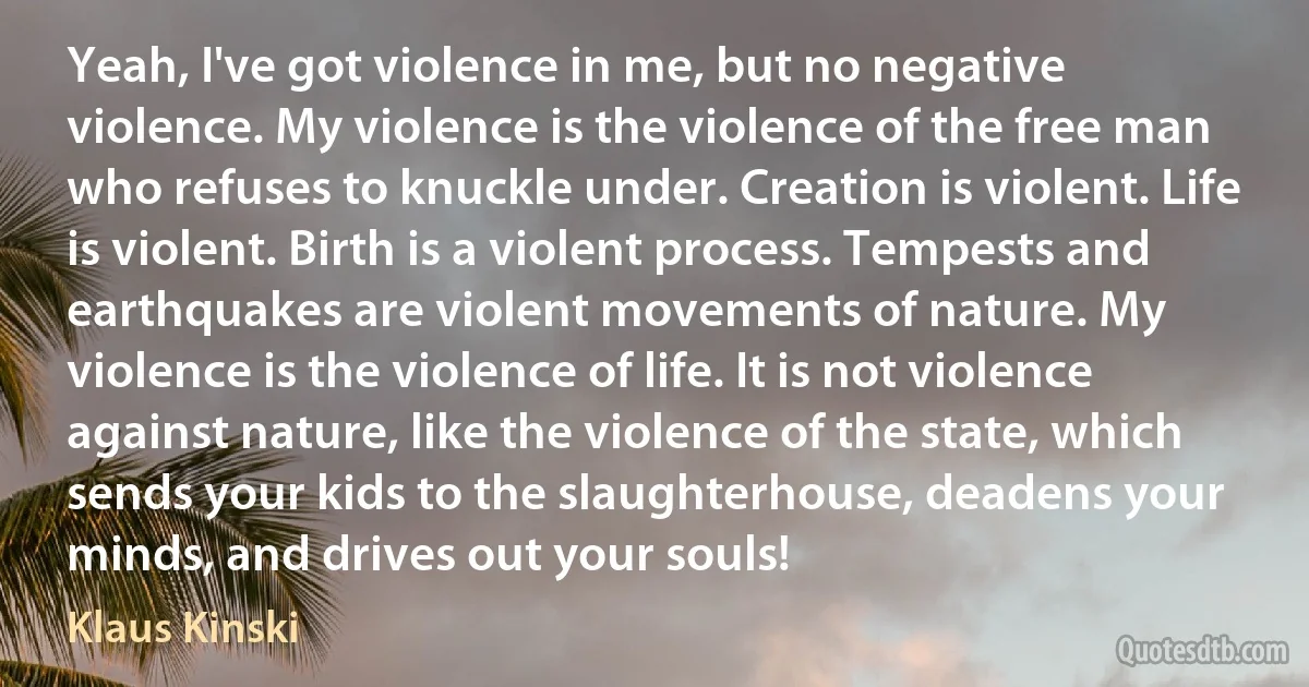 Yeah, I've got violence in me, but no negative violence. My violence is the violence of the free man who refuses to knuckle under. Creation is violent. Life is violent. Birth is a violent process. Tempests and earthquakes are violent movements of nature. My violence is the violence of life. It is not violence against nature, like the violence of the state, which sends your kids to the slaughterhouse, deadens your minds, and drives out your souls! (Klaus Kinski)