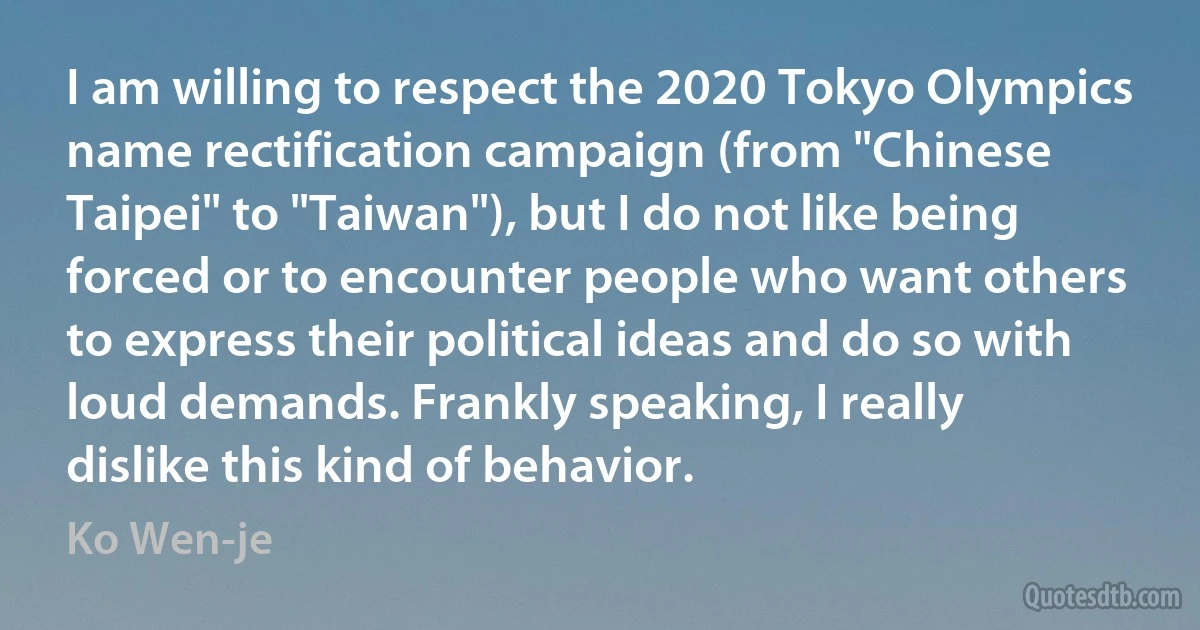 I am willing to respect the 2020 Tokyo Olympics name rectification campaign (from "Chinese Taipei" to "Taiwan"), but I do not like being forced or to encounter people who want others to express their political ideas and do so with loud demands. Frankly speaking, I really dislike this kind of behavior. (Ko Wen-je)