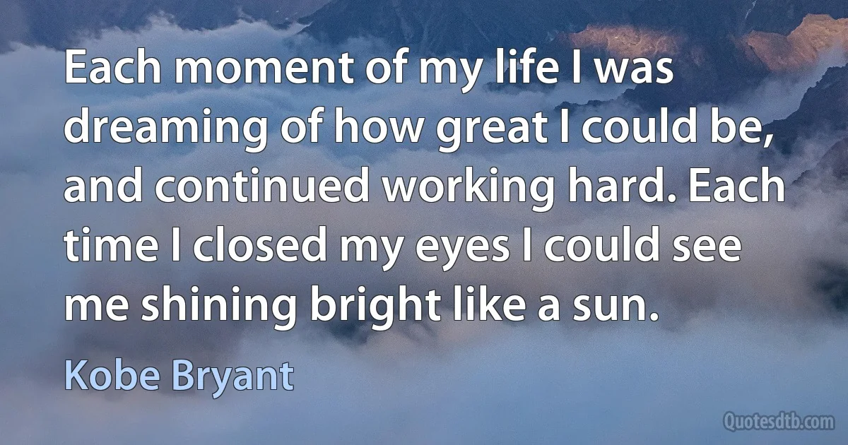 Each moment of my life I was dreaming of how great I could be, and continued working hard. Each time I closed my eyes I could see me shining bright like a sun. (Kobe Bryant)