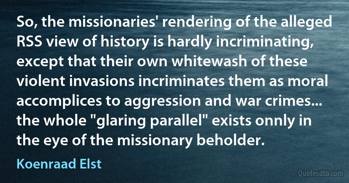 So, the missionaries' rendering of the alleged RSS view of history is hardly incriminating, except that their own whitewash of these violent invasions incriminates them as moral accomplices to aggression and war crimes... the whole "glaring parallel" exists onnly in the eye of the missionary beholder. (Koenraad Elst)