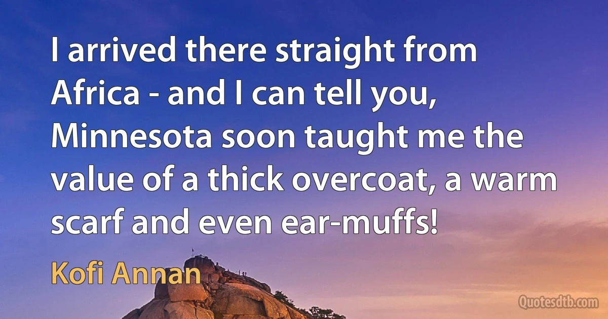 I arrived there straight from Africa - and I can tell you, Minnesota soon taught me the value of a thick overcoat, a warm scarf and even ear-muffs! (Kofi Annan)