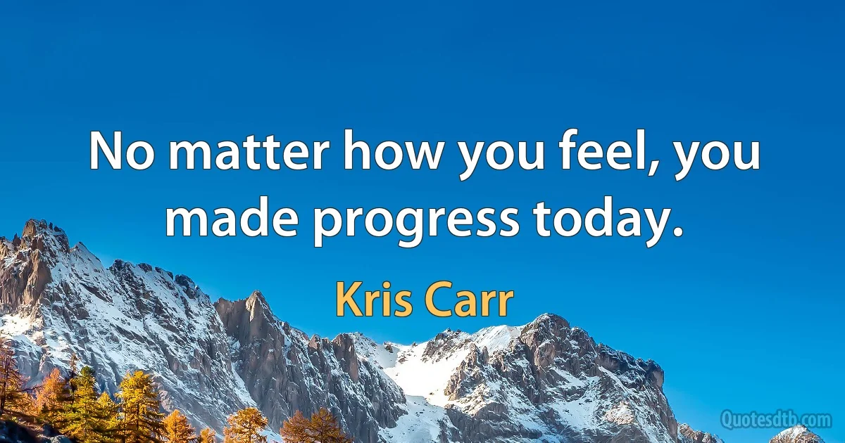 No matter how you feel, you made progress today. (Kris Carr)