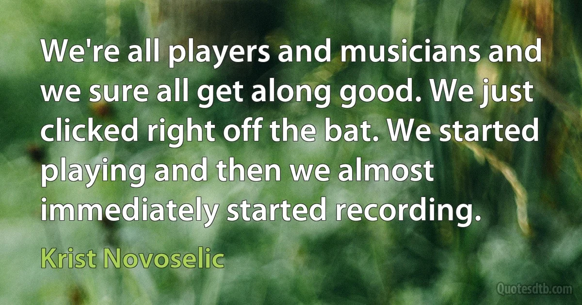 We're all players and musicians and we sure all get along good. We just clicked right off the bat. We started playing and then we almost immediately started recording. (Krist Novoselic)